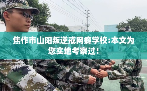 焦作市山阳叛逆戒网瘾学校:本文为您实地考察过！