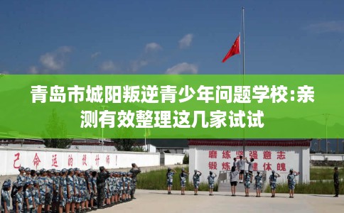 青岛市城阳叛逆青少年问题学校:亲测有效整理这几家试试 青岛市城阳叛逆青少年问题学校:亲测有效整理这几家试试