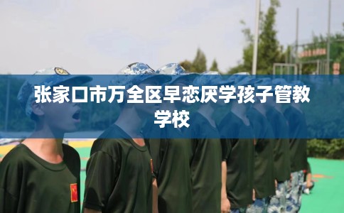 张家口市万全区早恋厌学孩子管教学校