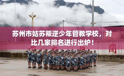苏州市姑苏叛逆少年管教学校，对比几家排名进行出炉！