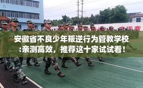 安徽省不良少年叛逆行为管教学校:亲测高效，推荐这十家试试看！