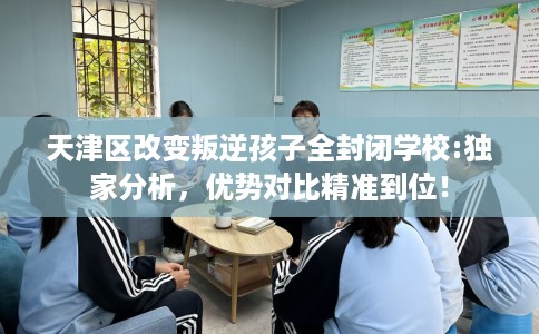 天津区改变叛逆孩子全封闭学校:独家分析，优势对比精准到位！