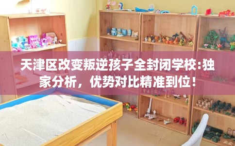 天津区改变叛逆孩子全封闭学校:独家分析，优势对比精准到位！