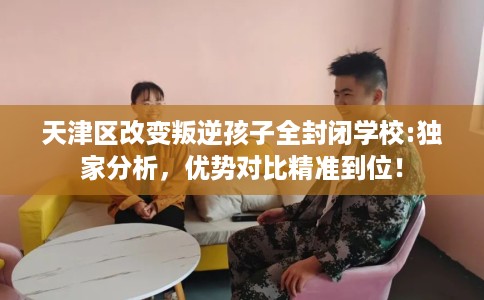 天津区改变叛逆孩子全封闭学校:独家分析，优势对比精准到位！