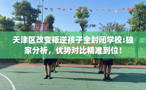 天津区改变叛逆孩子全封闭学校:独家分析，优势对比精准到位！
