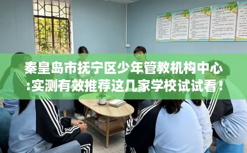 秦皇岛市抚宁区少年管教机构中心:实测有效推荐这几家学校试试看！