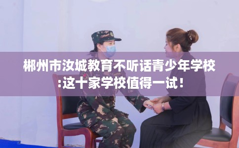 郴州市汝城教育不听话青少年学校:这十家学校值得一试！