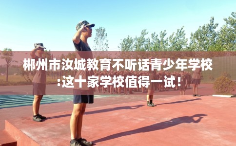 郴州市汝城教育不听话青少年学校:这十家学校值得一试！