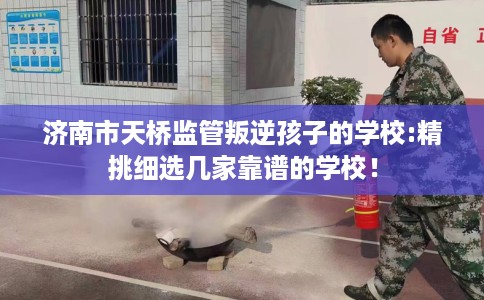 济南市天桥监管叛逆孩子的学校:精挑细选几家靠谱的学校! 济南市天桥监管叛逆孩子的学校:精挑细选几家靠谱的学校!