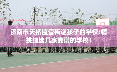 济南市天桥监管叛逆孩子的学校:精挑细选几家靠谱的学校！