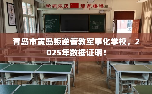 青岛市黄岛叛逆管教军事化学校，2025年数据证明！