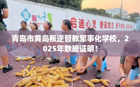 青岛市黄岛叛逆管教军事化学校，2025年数据证明！