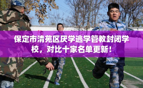 保定市清苑区厌学逃学管教封闭学校，对比十家名单更新！