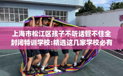 上海市松江区孩子不听话管不住全封闭特训学校:精选这几家学校必有你需! 上海市松江区孩子不听话管不住全封闭特训学校:精选这几家学校必有你需!