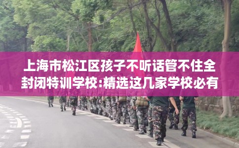 上海市松江区孩子不听话管不住全封闭特训学校:精选这几家学校必有你需! 上海市松江区孩子不听话管不住全封闭特训学校:精选这几家学校必有你需!
