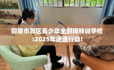 铜陵市郊区青少年全封闭特训学校:2025年速速行动! 铜陵市郊区青少年全封闭特训学校:2025年速速行动!
