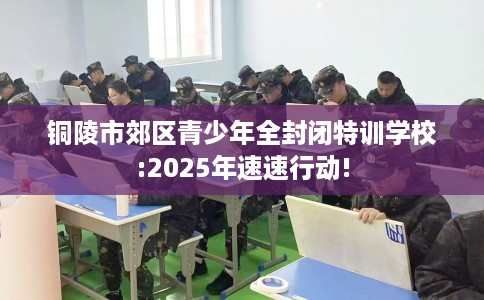 铜陵市郊区青少年全封闭特训学校:2025年速速行动!