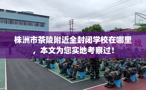 株洲市茶陵附近全封闭学校在哪里，本文为您实地考察过！