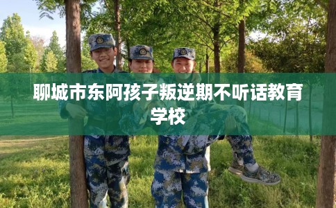 聊城市东阿孩子叛逆期不听话教育学校