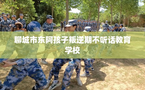 聊城市东阿孩子叛逆期不听话教育学校