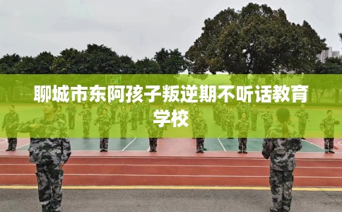 聊城市东阿孩子叛逆期不听话教育学校