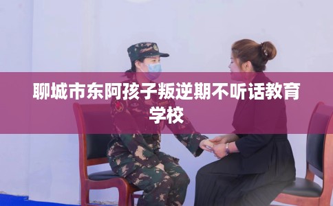 聊城市东阿孩子叛逆期不听话教育学校