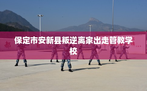 保定市安新县叛逆离家出走管教学校 保定市安新县叛逆离家出走管教学校