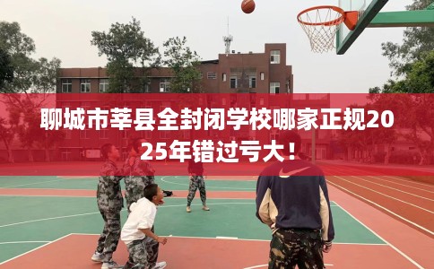 聊城市莘县全封闭学校哪家正规2025年错过亏大! 聊城市莘县全封闭学校哪家正规2025年错过亏大!