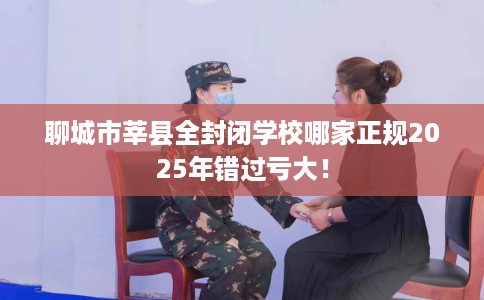 聊城市莘县全封闭学校哪家正规2025年错过亏大! 聊城市莘县全封闭学校哪家正规2025年错过亏大!