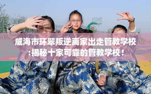 威海市环翠叛逆离家出走管教学校:揭秘十家可靠的管教学校！