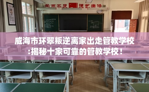 威海市环翠叛逆离家出走管教学校:揭秘十家可靠的管教学校！