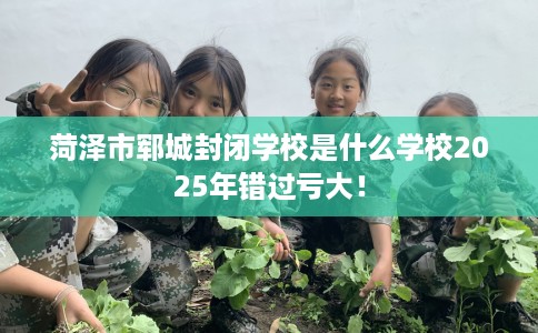 菏泽市郓城封闭学校是什么学校2025年错过亏大！
