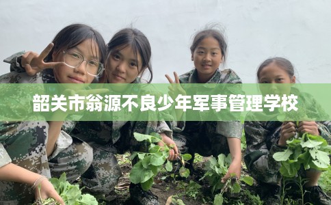 韶关市翁源不良少年军事管理学校 韶关市翁源不良少年军事管理学校