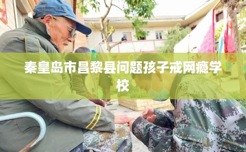 秦皇岛市昌黎县问题孩子戒网瘾学校