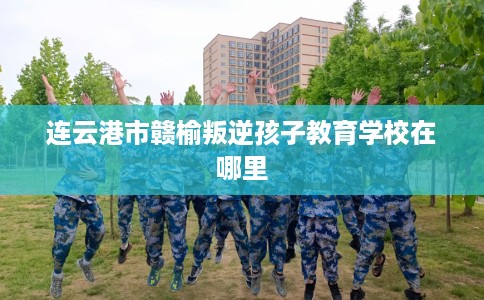 连云港市赣榆叛逆孩子教育学校在哪里