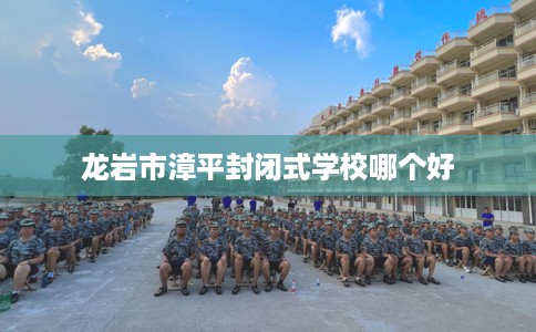 龙岩市漳平封闭式学校哪个好 龙岩市漳平封闭式学校哪个好