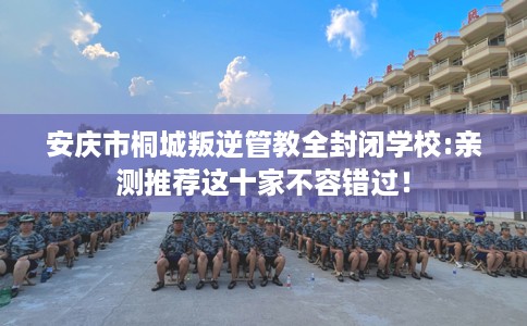 安庆市桐城叛逆管教全封闭学校:亲测推荐这十家不容错过！