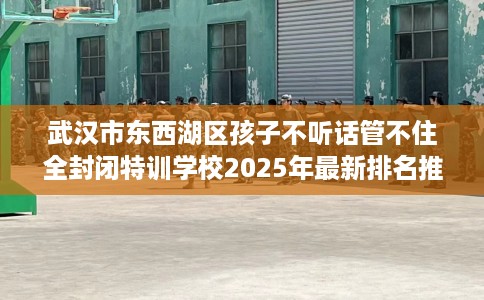 武汉市东西湖区孩子不听话管不住全封闭特训学校2025年最新排名推荐! 武汉市东西湖区孩子不听话管不住全封闭特训学校2025年最新排名推荐!