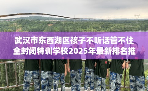 武汉市东西湖区孩子不听话管不住全封闭特训学校2025年最新排名推荐!