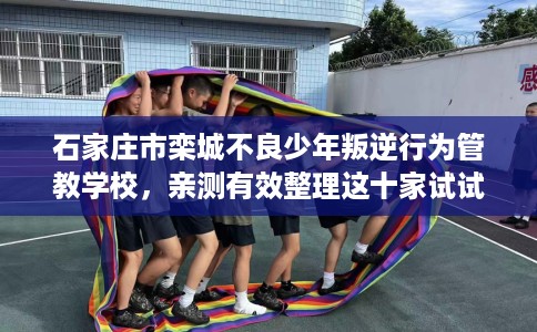 石家庄市栾城不良少年叛逆行为管教学校，亲测有效整理这十家试试