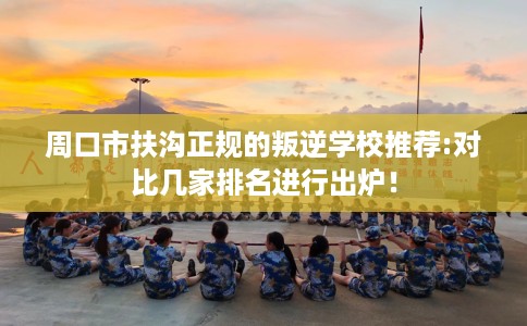周口市扶沟正规的叛逆学校推荐:对比几家排名进行出炉！