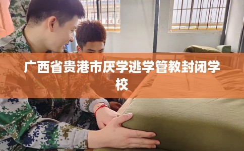 广西省贵港市厌学逃学管教封闭学校 广西省贵港市厌学逃学管教封闭学校