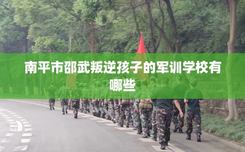 南平市邵武叛逆孩子的军训学校有哪些