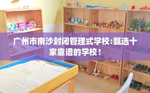 广州市南沙封闭管理式学校:甄选十家靠谱的学校! 广州市南沙封闭管理式学校:甄选十家靠谱的学校!