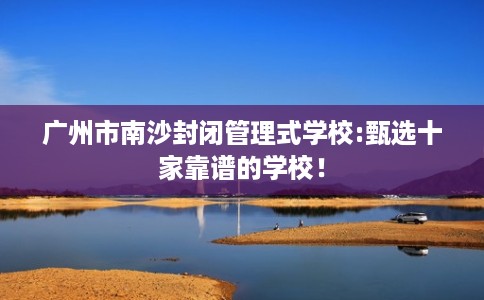 广州市南沙封闭管理式学校:甄选十家靠谱的学校！