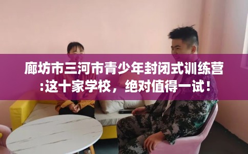 廊坊市三河市青少年封闭式训练营:这十家学校，绝对值得一试！