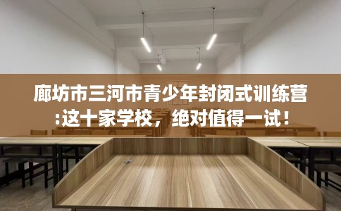 廊坊市三河市青少年封闭式训练营:这十家学校，绝对值得一试！