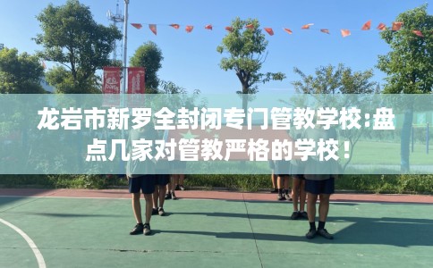 龙岩市新罗全封闭专门管教学校:盘点几家对管教严格的学校！