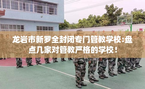 龙岩市新罗全封闭专门管教学校:盘点几家对管教严格的学校！