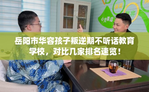 岳阳市华容孩子叛逆期不听话教育学校，对比几家排名速览！